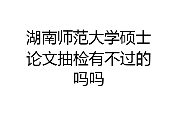 湖南师范大学硕士论文抽检有不过的吗吗
