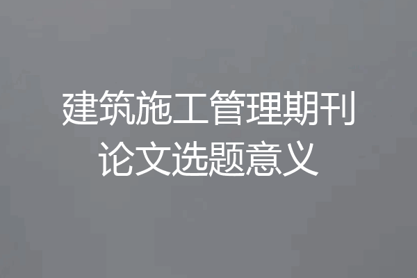 建筑施工管理期刊论文选题意义