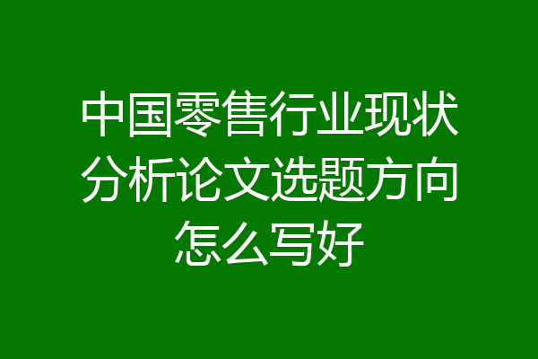 中国零售行业现状分析论文选题方向怎么写好