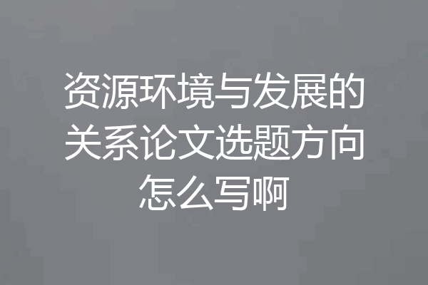 资源环境与发展的关系论文选题方向怎么写啊