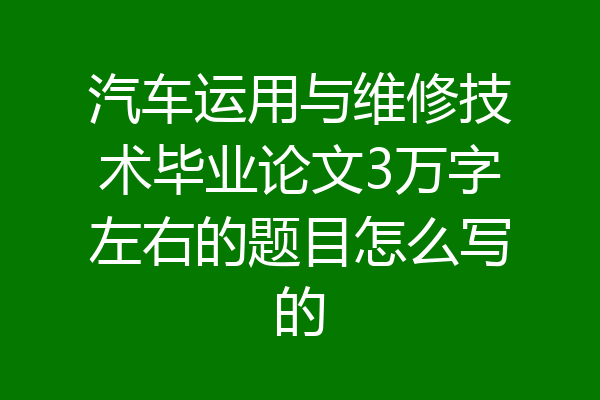 汽车运用与维修技术毕业论文3万字左右的题目怎么写的