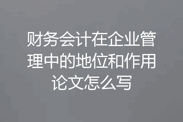 财务会计在企业管理中的地位和作用论文怎么写