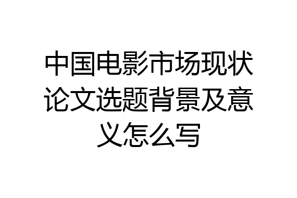 中国电影市场现状论文选题背景及意义怎么写