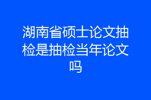 湖南省硕士论文抽检是抽检当年论文吗