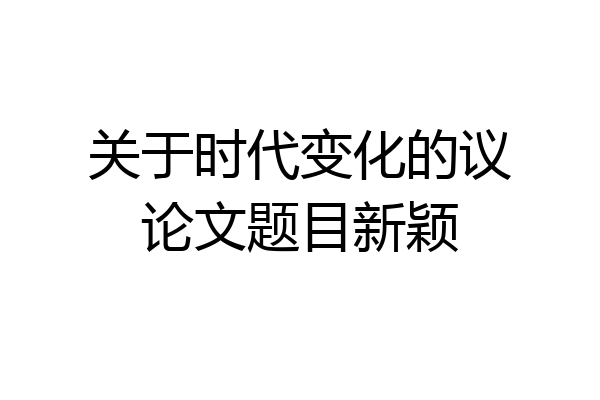 关于时代变化的议论文题目新颖