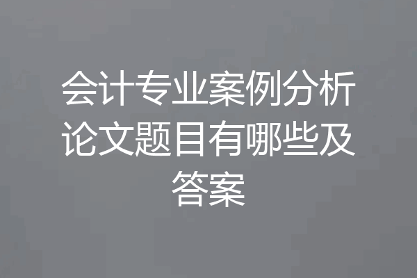 会计专业案例分析论文题目有哪些及答案