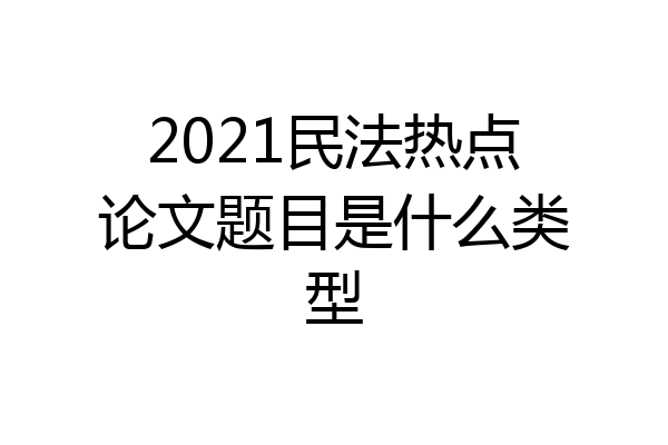 2021民法热点论文题目是什么类型