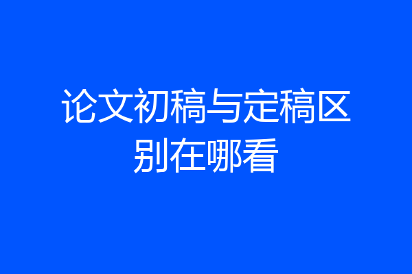论文初稿与定稿区别在哪看