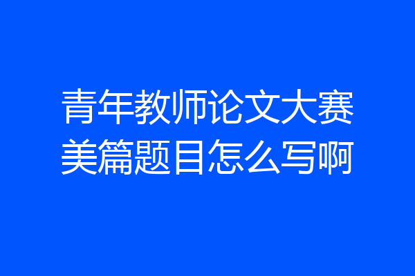 青年教师论文大赛美篇题目怎么写啊