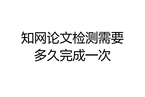 知网论文检测需要多久完成一次