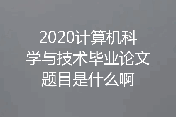 2020计算机科学与技术毕业论文题目是什么啊