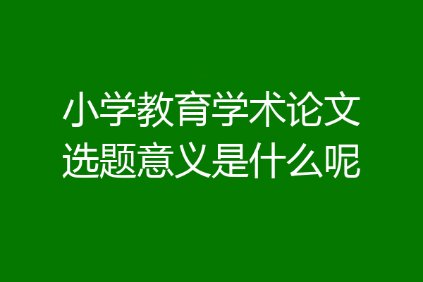 小学教育学术论文选题意义是什么呢