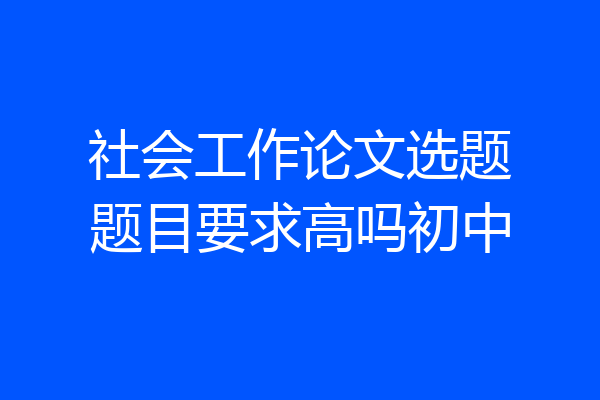 社会工作论文选题题目要求高吗初中