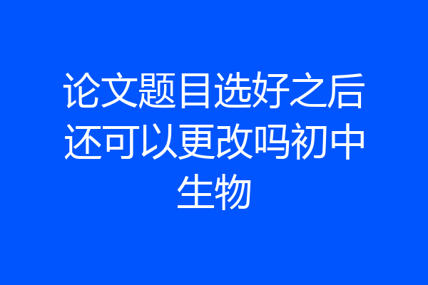论文题目选好之后还可以更改吗初中生物