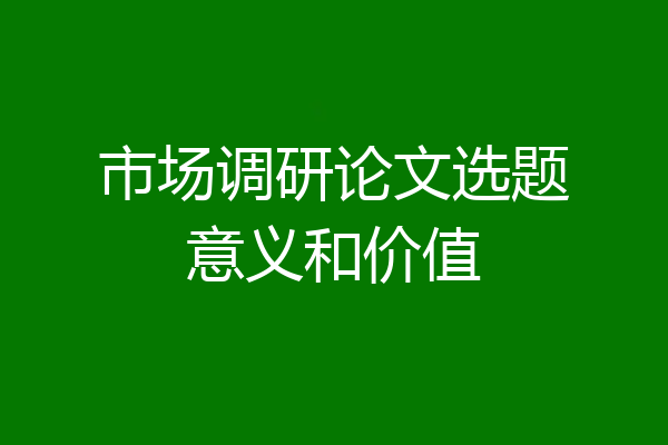 市场调研论文选题意义和价值