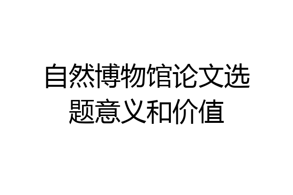 自然博物馆论文选题意义和价值