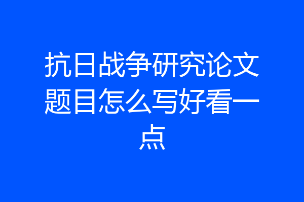 抗日战争研究论文题目怎么写好看一点
