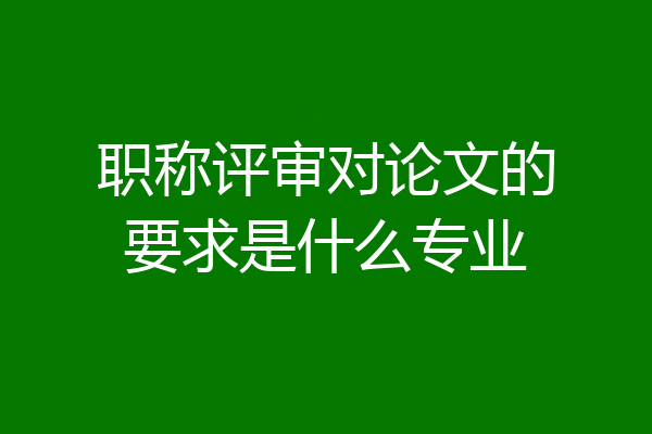 职称评审对论文的要求是什么专业