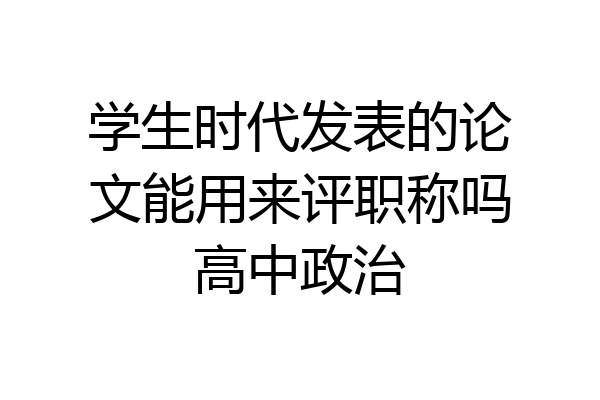 学生时代发表的论文能用来评职称吗高中政治