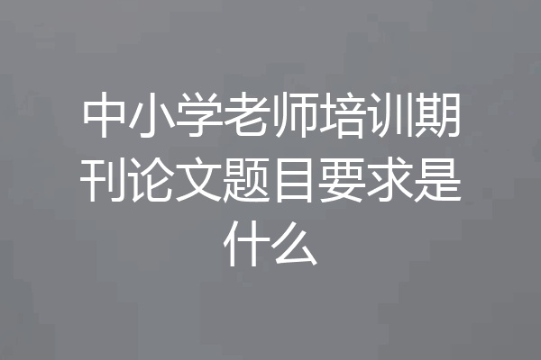 中小学老师培训期刊论文题目要求是什么