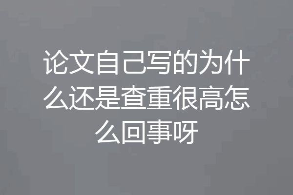 论文自己写的为什么还是查重很高怎么回事呀