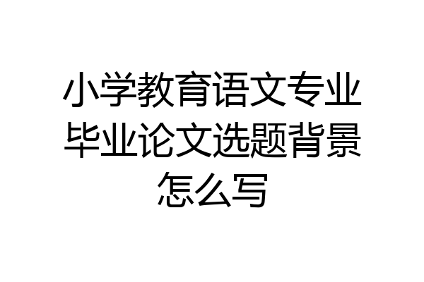 小学教育语文专业毕业论文选题背景怎么写
