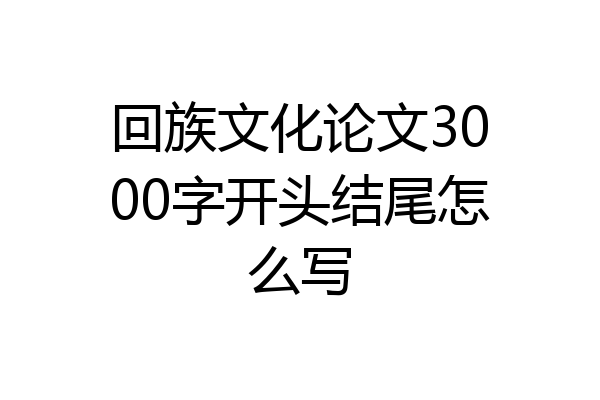 回族文化论文3000字开头结尾怎么写