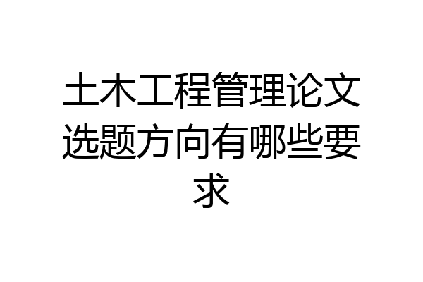 土木工程管理论文选题方向有哪些要求
