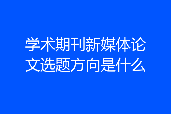 学术期刊新媒体论文选题方向是什么