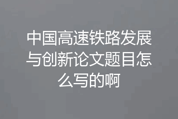中国高速铁路发展与创新论文题目怎么写的啊