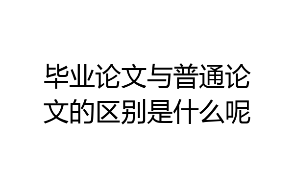 毕业论文与普通论文的区别是什么呢