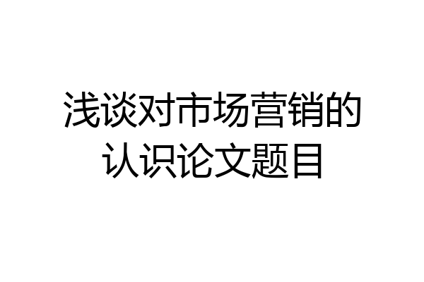 浅谈对市场营销的认识论文题目