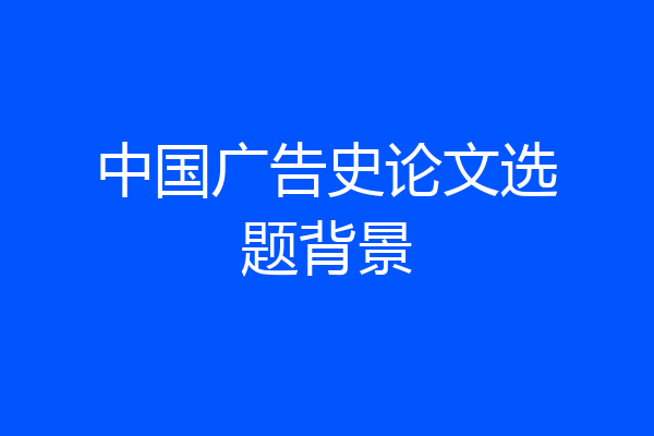 中国广告史论文选题背景