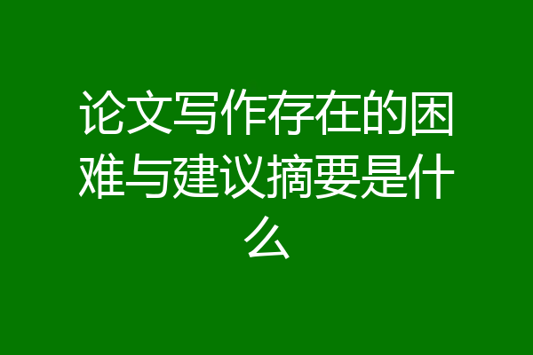 论文写作存在的困难与建议摘要是什么