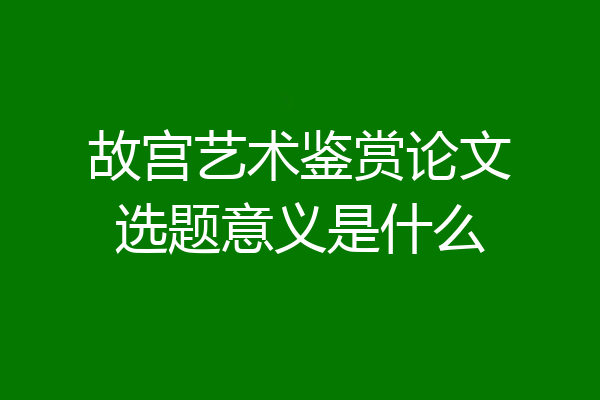 故宫艺术鉴赏论文选题意义是什么