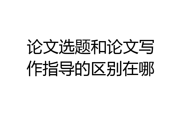 论文选题和论文写作指导的区别在哪