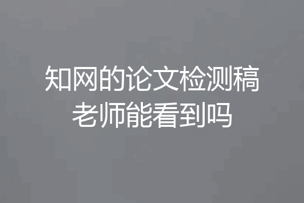 知网的论文检测稿老师能看到吗