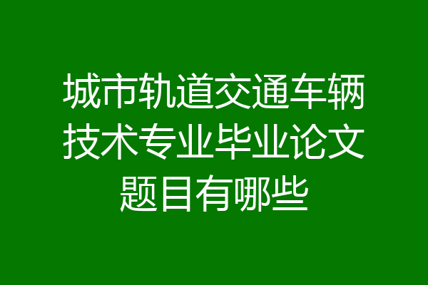 城市轨道交通车辆技术专业毕业论文题目有哪些