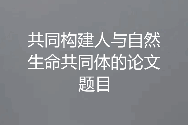 共同构建人与自然生命共同体的论文题目