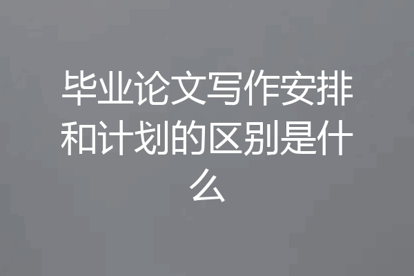 毕业论文写作安排和计划的区别是什么