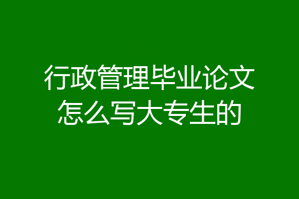 行政管理毕业论文怎么写大专生的