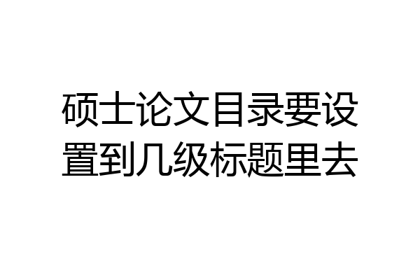 硕士论文目录要设置到几级标题里去