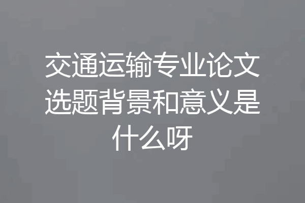 交通运输专业论文选题背景和意义是什么呀