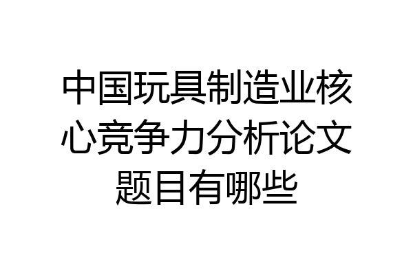 中国玩具制造业核心竞争力分析论文题目有哪些