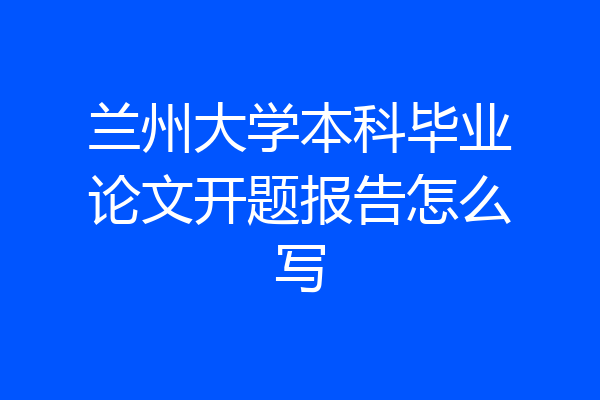 兰州大学本科毕业论文开题报告怎么写