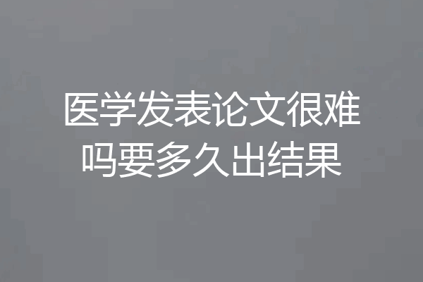 医学发表论文很难吗要多久出结果