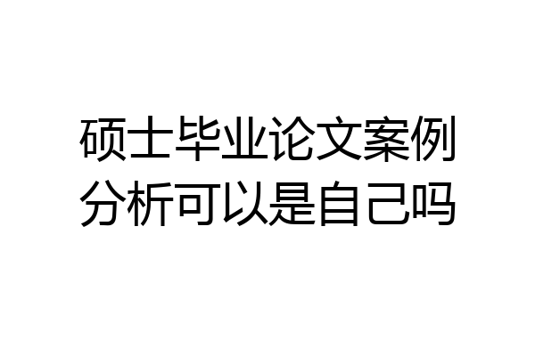 硕士毕业论文案例分析可以是自己吗