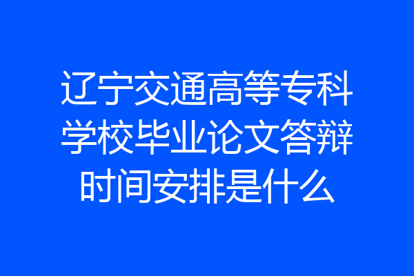 辽宁交通高等专科学校毕业论文答辩时间安排是什么