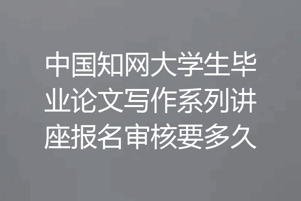 中国知网大学生毕业论文写作系列讲座报名审核要多久