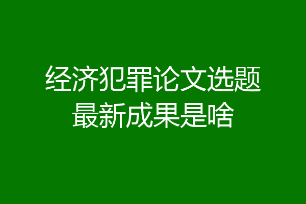经济犯罪论文选题最新成果是啥